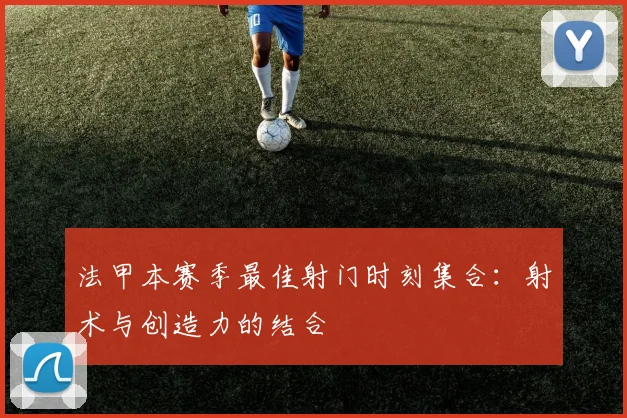 法甲本赛季最佳射门时刻集合：射术与创造力的结合