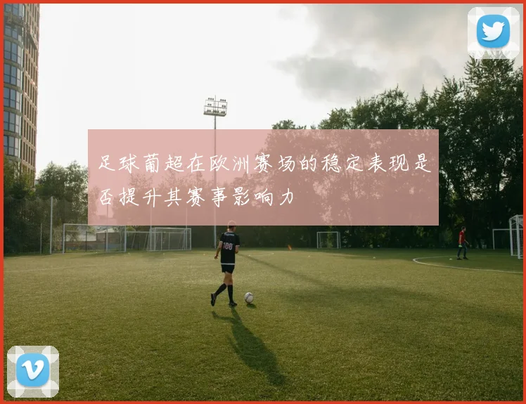 足球葡超在欧洲赛场的稳定表现是否提升其赛事影响力