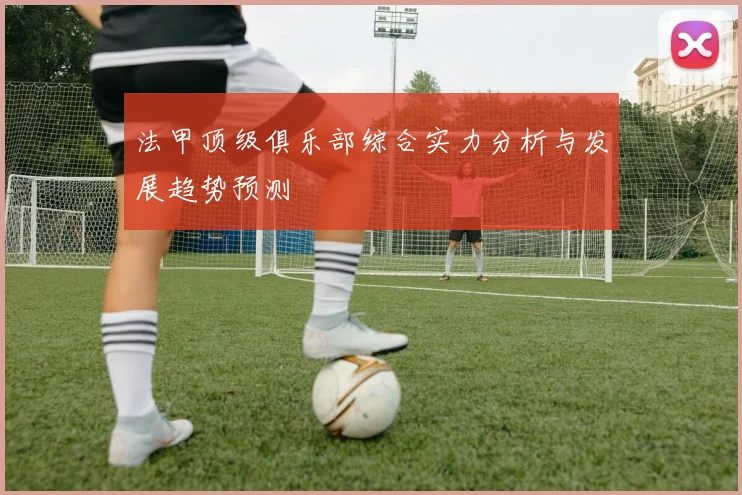 法甲顶级俱乐部综合实力分析与发展趋势预测